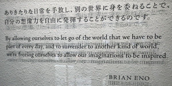 「ありきたりな日常を手放し、別の世界に身を委ねることで、自分の想像力を自由に発揮することが出来るのです By allowing ourselves to let go of the world that we have to be part of every day, and to surrender to another kind of world, we're freeing ourselves to allow our imaginations to be inspired」BRIAN ENO