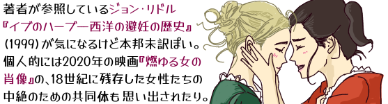 著者が参照しているジョン・リドル『イブのハーブ−−西洋の避妊の歴史』(1999)が気になるけど本邦未訳ぽい。個人的には2020年の映画『燃ゆる女の肖像』の、18世紀に残存した女性たちの中絶のための共同体も思い出されたり。(『燃ゆる女の肖像』微笑みながら額を合わせる二人の女性の挿し絵つき)