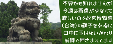 不要かも知れませんが今週は画像が少なくて寂しいので故宮博物院(台湾)の獅子を参考に。口中に玉はないかわり前脚で押さまえてます(写真)。