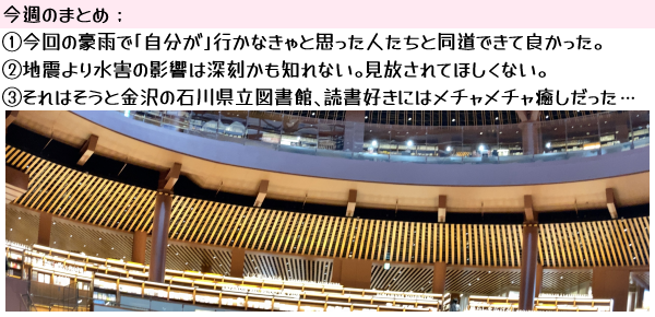 今週のまとめ:1)今回の豪雨で「自分が」行かなきゃと思った人たちと同道できて良かった。2)地震より水害の影響は深刻かも知れない。見放されてほしくない。3)それはそうと金沢の石川県立図書館、読書好きにはメチャメチャ癒しだった…