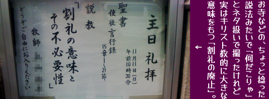 主日礼拝・説教「割礼の意味とその不必要性」(聖書・使徒言行録15章21節)という教会の案内。お寺などの、ちょっと捻った説法みたいで「何だこりゃ」とネタ扱いで撮ったけれど実はキリスト教的に「割礼の廃止」は大きな意味を持つ。