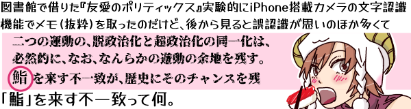 図書館で借りた『友愛のポリティックス』実験的にiPhone搭載カメラの文字認識機能でメモ(抜粋)を取ったのだけど、後から見ると誤認識が思いのほか多くて「二つの運動の、脱政治化と超政治化の同一化は、必然的に、なお、なんらかの遊動の余地を残す。鮨を来す不一致が、歴史にそのチャンスを残」…「鮨」を来す不一致って何。(赤身の鮨を頬張ろうとしている羊帽の女の子「ひつじちゃん」の挿し絵つきで)
