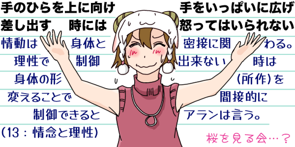 「手のひらを上に向け、手をいっぱいに広げ差し出す時には怒っていられない」情動は理性と密接に関わる。理性で制御できない時は身体の形(所作)を変えることで間接的に制御できるとアランは言う(13:情念と理性)…というキャプションに、その通りのポーズを取り(桜を見る会…?)と顔をこわばらせる羊帽の女の子「ひつじちゃん」のイラストを添えて。(桜を見る会の安倍晋三のポーズに似てるのです)