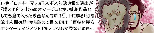 いや『モンキーマン』ラスボス対決の鏡の演出が『燃えよドラゴン』のオマージュとか、娯楽作品としても念の入った映画なんですけど、下にある「涙を流す人間の顔」から敢えて目をそむけ「痛快な暴力エンターテインメント」のマスクしか見ないのも…というキャプションに、猿のマスクの下で涙を流す主人公のカットを添える。