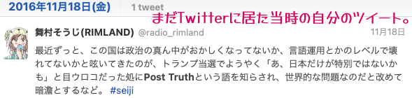 当時の自分のツイートのスクリーンショット→最近ずっと、この国は政治の真ん中がおかしくなってないか、言語運用とかのレベルで壊れてないかと呟いてきたのが、トランプ当選でようやく「あ、日本だけが特別ではないかも」と目ウロコだった処にPost Truthという語を知らされ、世界的な問題なのだと改めて暗澹とするなど。