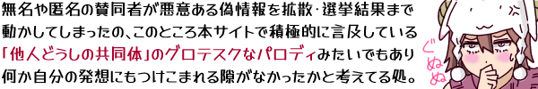 無名や匿名の賛同者が悪意ある偽情報を拡散・選挙結果まで動かしてしまったの、このところ本サイトで積極的に言及している「他人どうしの共同体」のグロテスクなパロディみたいでもあり何か自分の発想にもつけこまれる隙がなかったかと考えてる処…というキャプション。ぐぬぬとなってる羊帽の女の子(ひつじちゃん)の挿し絵を添えて