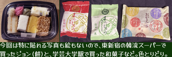 今回は特に貼れる写真も絵もないので、東新宿の韓流スーパーで買ったジョン(餠)と、学芸大学駅で買った和菓子(胡麻まんじゅうと季節限定うぐいすまんじゅう・ミニおかきセット)など。色とりどり。