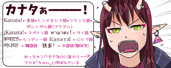 11言語(書き文字としてはインドネシア語・フランス語・ポルトガル語は英語と同じアルファベットで、それにスペイン語・タイ語・ヒンディー語・ロシア語・韓国語・中国語(簡体字)の7種類)で「カナタぁーっ!」と叫ぶアカネちゃんのイラスト。異星人ふうに尖った耳に、頭には地肌から左右に伸びたツノ・片方は過去のケンカでか途中で折れている。軍用ぽいコートに身を包んだ長髪の美少女。めっちゃコワモテなのに皆からアカネ「ちゃん」と呼ばれている。