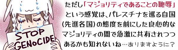 キャプション:ただし「マジョリティであることの恥辱」という感覚はパレスチナを巡る自国(先進各国)の態度を見て、良心的な住民の間に急激に共有されつつあるかも知れないね…ありますように?(STOP GENOCIDEと書かれたプラカを掲げて厳しく目を伏せる羊帽の女の子「ひつじちゃん」のイラストを添えて。羊帽の羊の目から零れた涙が「ひつじちゃん」の目元を通ってプラカに滴っている。)