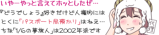 「いやーやっと言えてホッとしたぜ…『どうでしょう』好きだけど人権的には
とくに「パスポート局預かり」はねえ…」と下がり眉でタハハ笑いしながら頭を描く代理キャラ・羊帽の女の子「ひつじちゃん」。「ちな「1/6の夢旅人」は2002年派です」
