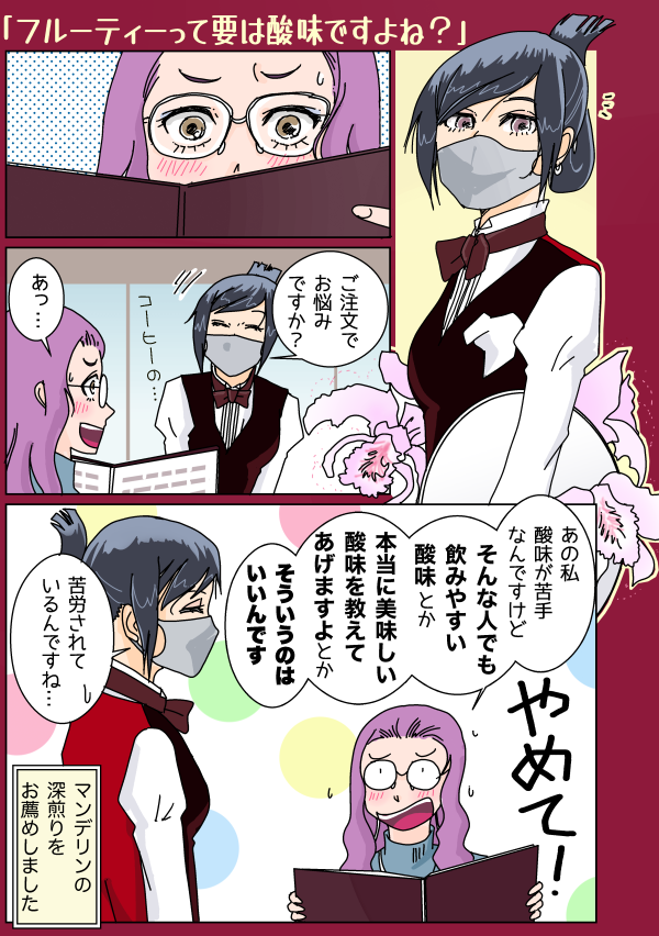 まんが「フルーティーって要は酸味ですよね?」1:長い黒髪を後ろで持ち上げるようにクリップ留めして喫茶店のお仕着せを着た給仕の女性(マスク着用・お盆を持ってカトレアの花をしょってる)、ふと目をやると 2:ゆるふわ髪に眼鏡の女性客がメニューを睨んでいる 3:「ご注文でお悩みですか?」と声をかけると「あっ…」 4:「あの私、酸味が苦手なんですけど、そんな人でも飲みやすい酸味とか、本当に美味しい酸味を教えてあげますよとか、そういうのはいいんです(やめて!)」という女性客に「苦労されているんですね…」と苦笑する給仕さん「マンデリンの深煎りをお薦めしました」